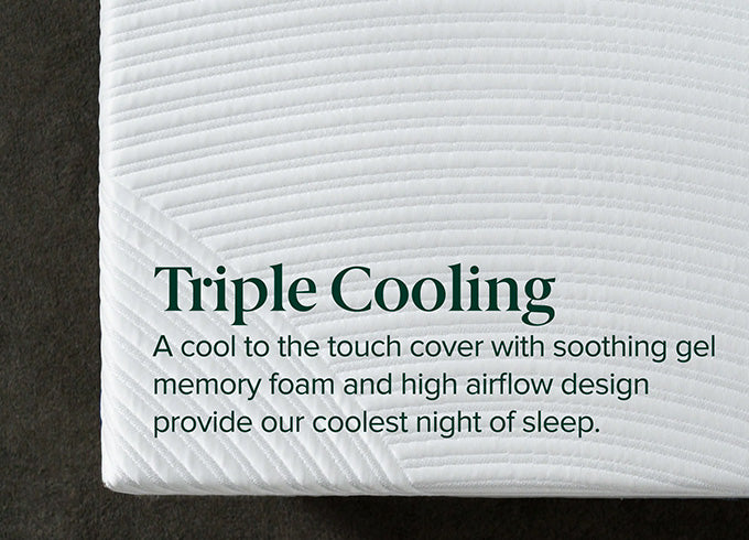Triple Cooling. A cool to the touch cover with soothing gel memory foam and high airflow design provide our coolest night of sleep